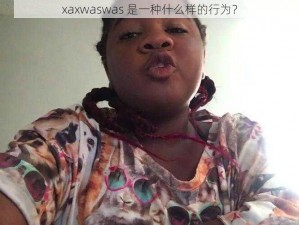 xaxwaswas 是一种什么样的行为？