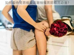 如何看待男男做愛高潮抽搐男同精流动漫？