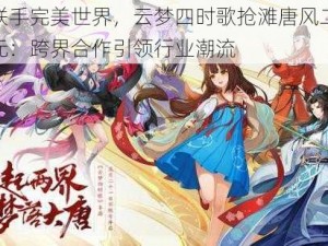 腾讯联手完美世界，云梦四时歌抢滩唐风二次元新纪元：跨界合作引领行业潮流