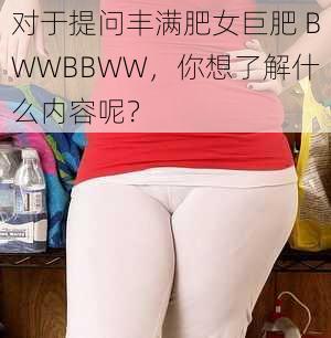 对于提问丰满肥女巨肥 BWWBBWW，你想了解什么内容呢？