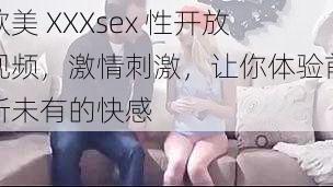 欧美 XXXsex 性开放视频，激情刺激，让你体验前所未有的快感