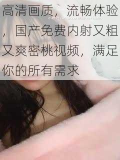 高清画质，流畅体验，国产免费内射又粗又爽密桃视频，满足你的所有需求