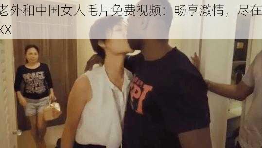 老外和中国女人毛片免费视频：畅享激情，尽在 XX