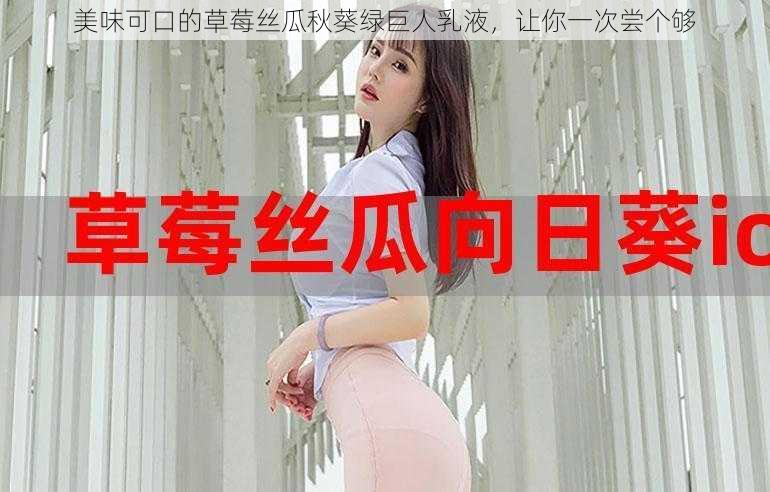 美味可口的草莓丝瓜秋葵绿巨人乳液，让你一次尝个够