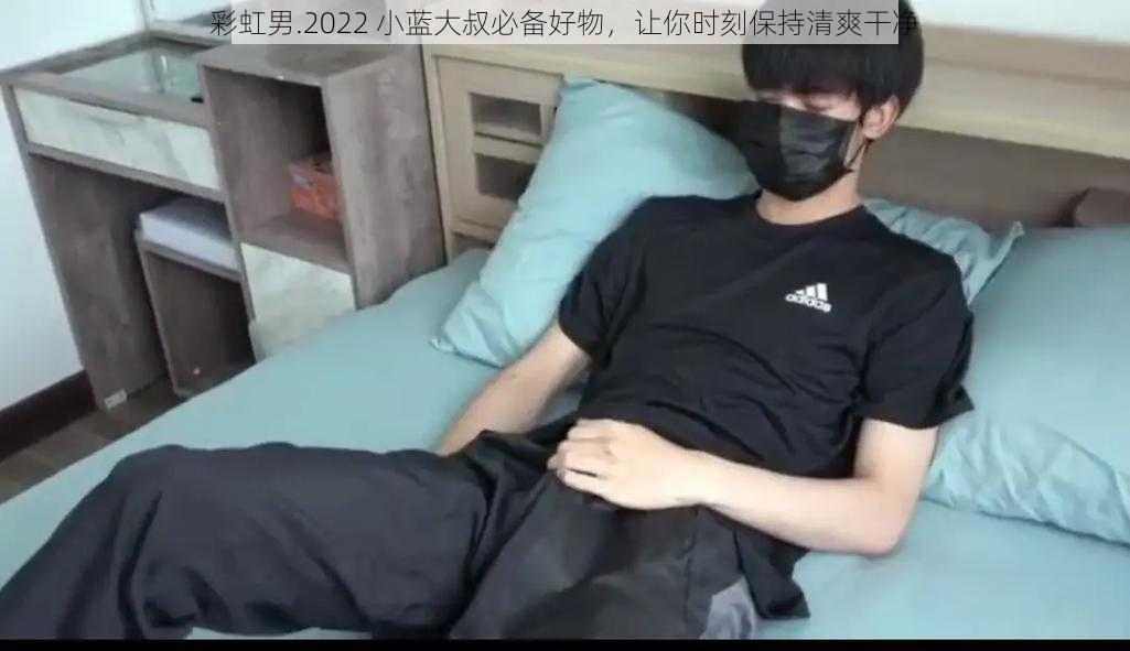 彩虹男.2022 小蓝大叔必备好物，让你时刻保持清爽干净