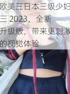 欧美三日本三级少妇三 2023，全新升级版，带来更刺激的视觉体验