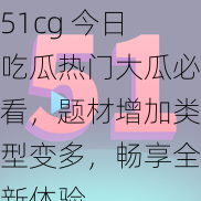 51cg 今日吃瓜热门大瓜必看，题材增加类型变多，畅享全新体验