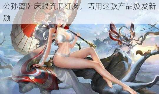 公孙离卧床眼流泪红脸，巧用这款产品焕发新颜