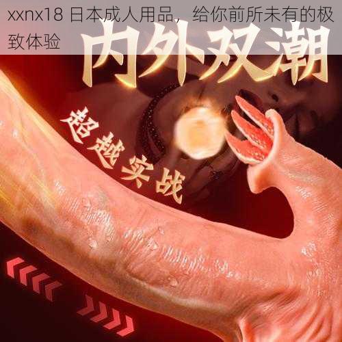 xxnx18 日本成人用品，给你前所未有的极致体验