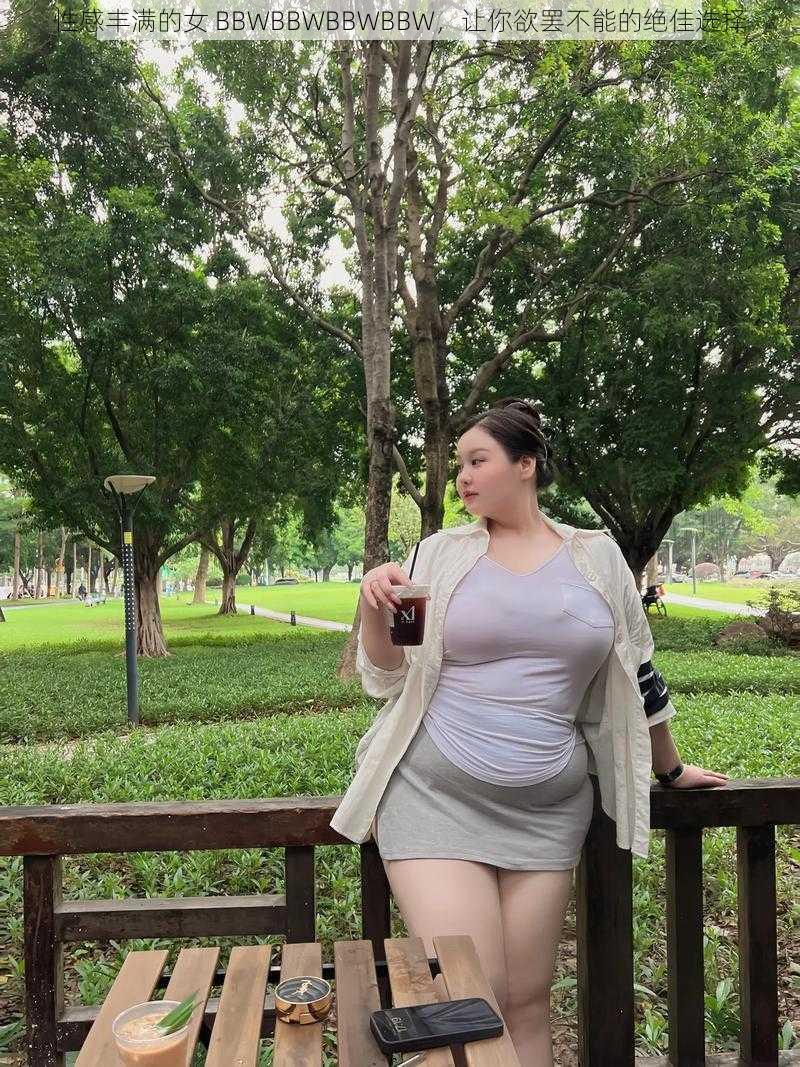 性感丰满的女 BBWBBWBBWBBW，让你欲罢不能的绝佳选择